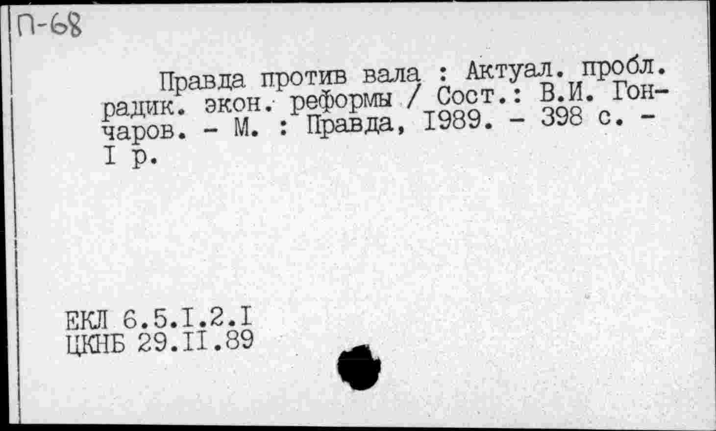 ﻿Правда против вала : Актуал. пробл радик; экон, реформы / Сост.. В. И. Ю чаров. - М. : Правда, 1989. - 898 с. -I р.
ЕКЛ 6.5.1.2.1
ЦКНБ 29.П.89